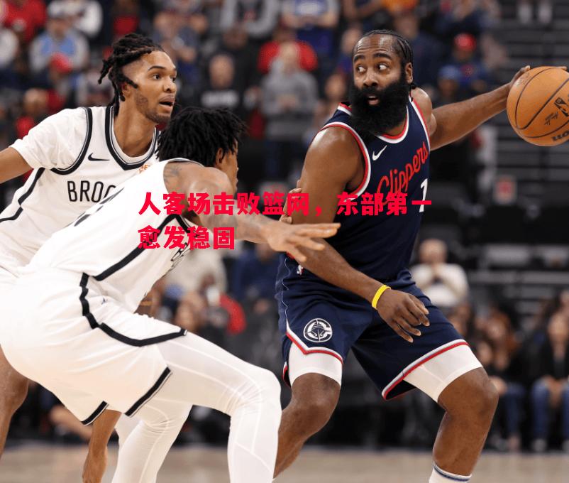 人客场击败篮网，东部第一愈发稳固